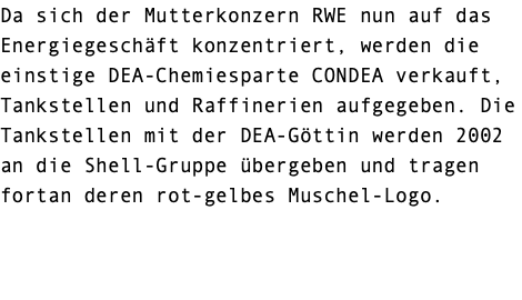 Da sich der Mutterkonzern RWE nun auf das Energiegeschäft konzentriert, werden die einstige DEA-Chemiesparte CONDEA verkauft, Tankstellen und Raffinerien aufgegeben. Die Tankstellen mit der DEA-Göttin werden 2002 an die Shell-Gruppe übergeben und tragen fortan deren rot-gelbes Muschel-Logo. 